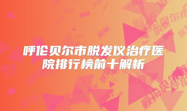 呼伦贝尔市脱发仪医院排行榜前十解析