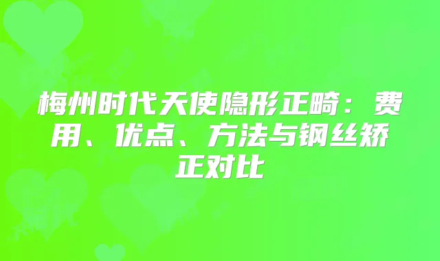 梅州时代天使隐形正畸：费用、优点、方法与钢丝矫正对比