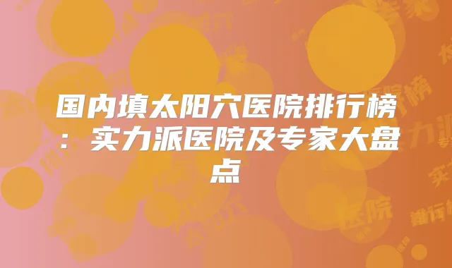 国内填太阳穴医院排行榜：实力派医院及专家大盘点