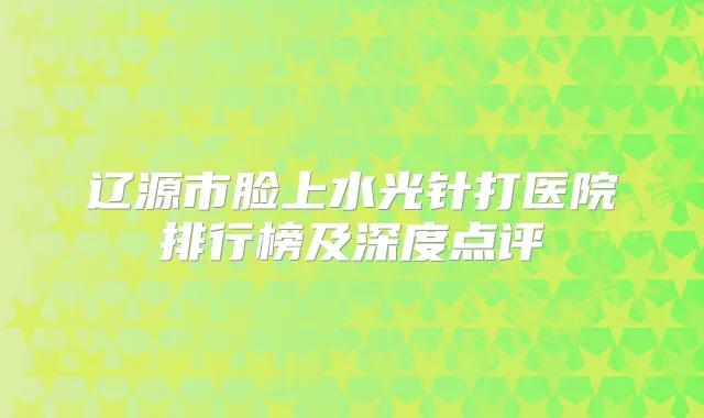 辽源市脸上水光针打医院排行榜及深度点评