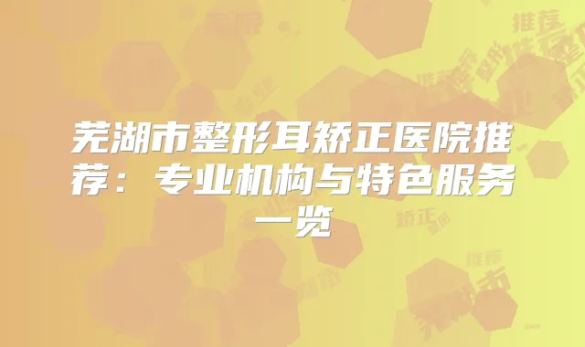 芜湖市整形耳矫正医院推荐:专业机构与特色服务一览
