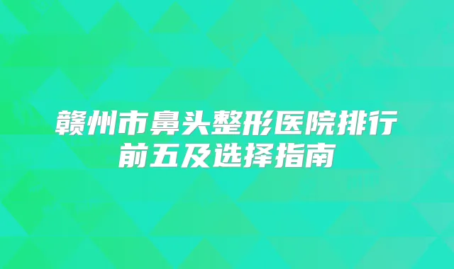 赣州市鼻头整形医院排行前五及选择指南