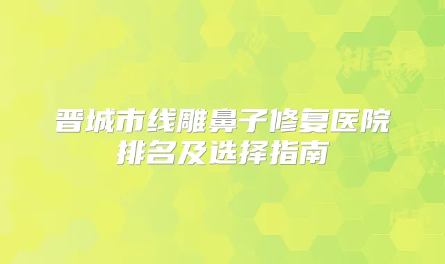 晋城市线雕鼻子修复医院排名及选择指南