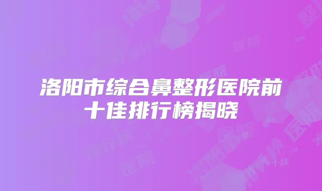 洛阳市综合鼻整形医院前十佳排行榜揭晓