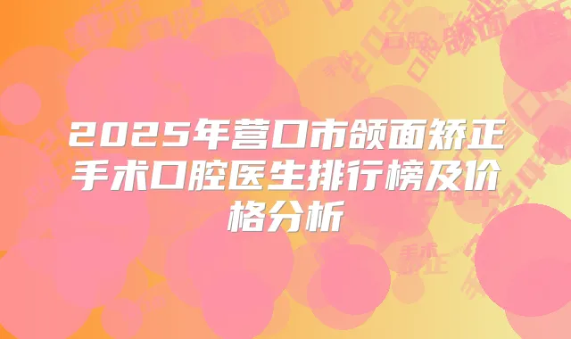 2025年营口市颌面矫正手术口腔医生排行榜及价格分析