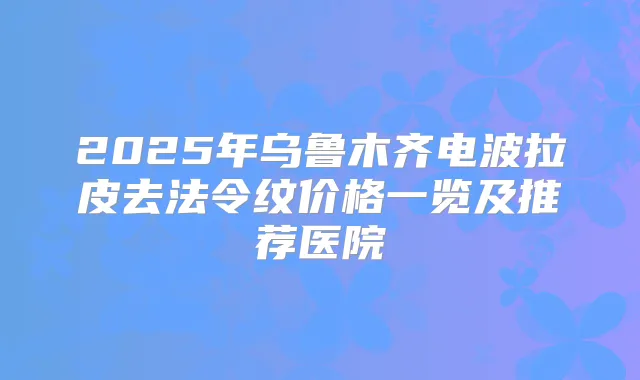 2025年乌鲁木齐电波拉皮去法令纹价格一览及推荐医院