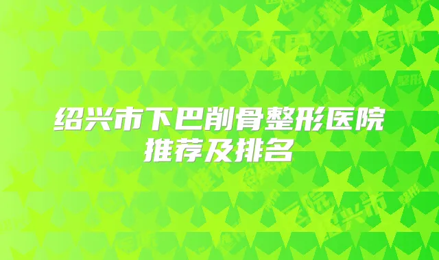 绍兴市下巴削骨整形医院推荐及排名