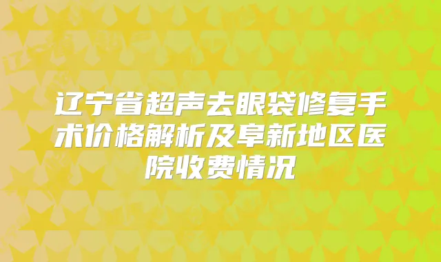 辽宁省超声去眼袋修复手术价格解析及阜新地区医院收费情况
