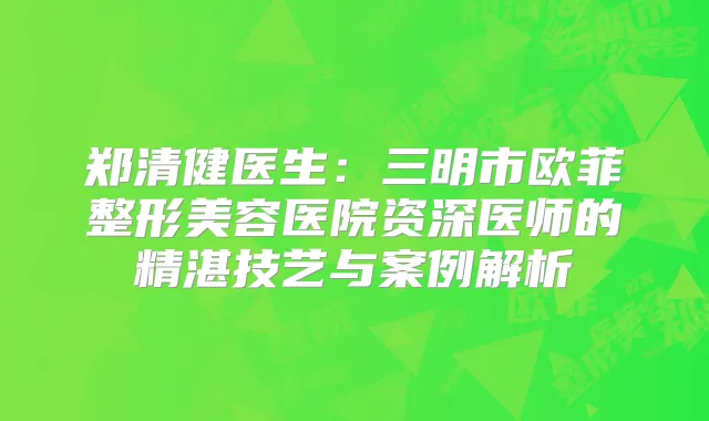 郑清健医生:三明市欧菲整形美容医院资深医师的精湛技艺与案例解析