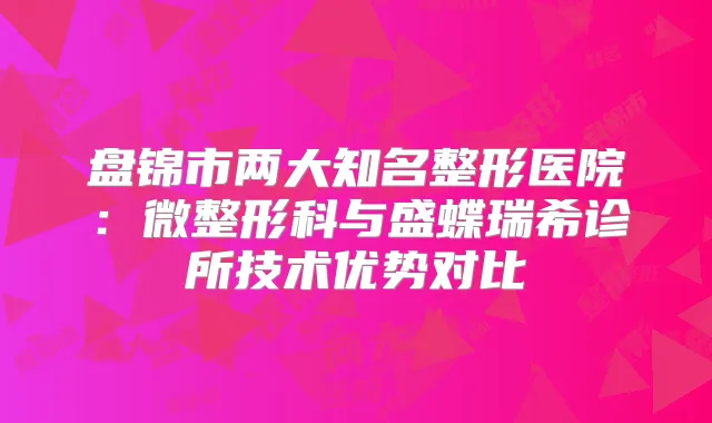 盘锦市两大知名整形医院:微整形科与盛蝶瑞希诊所技术优势对比