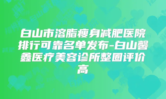 白山市溶脂瘦身减肥医院排行可靠名单发布-白山馨鑫医疗美容诊所整圈评价高