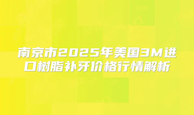 南京市2025年美国3M进口树脂补牙价格行情解析