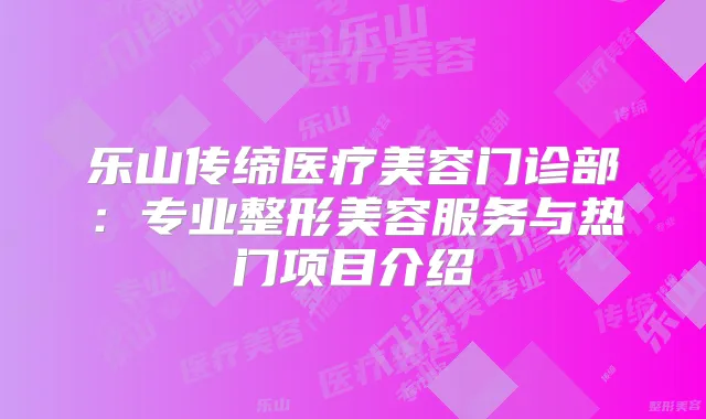 乐山传缔医疗美容门诊部：专业整形美容服务与热门项目介绍
