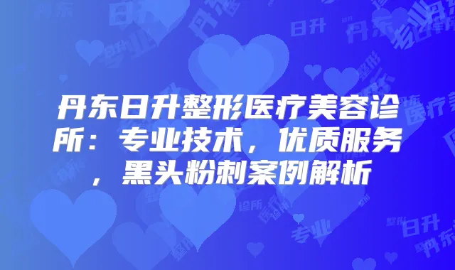丹东日升整形医疗美容诊所：专业技术，优质服务，黑头粉刺案例解析