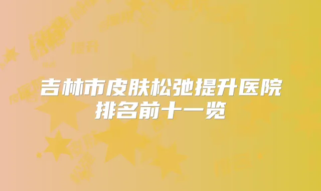 吉林市皮肤松弛提升医院排名前十一览