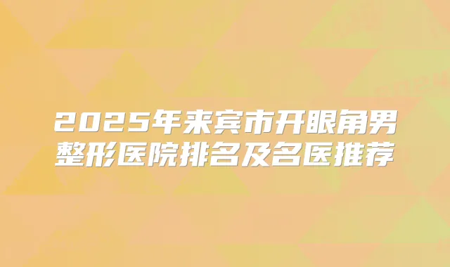 2025年来宾市开眼角男整形医院排名及名医推荐