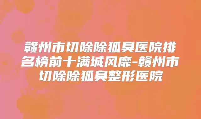 赣州市切除除狐臭医院排名榜前十满城风靡-赣州市切除除狐臭整形医院