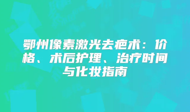 鄂州像素激光去疤术:价格、术后护理、时间与化妆指南
