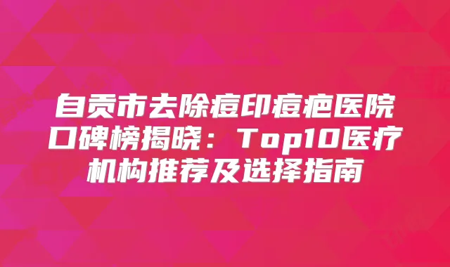 自贡市去除痘印痘疤医院口碑榜揭晓：Top10医疗机构推荐及选择指南
