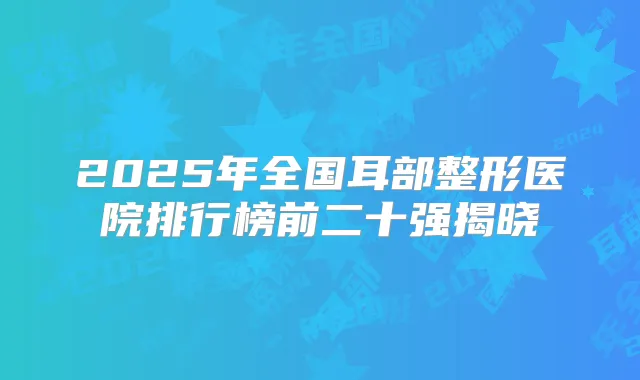 2025年全国耳部整形医院排行榜前二十强揭晓