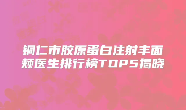 铜仁市胶原蛋白注射丰面颊医生排行榜TOP5揭晓