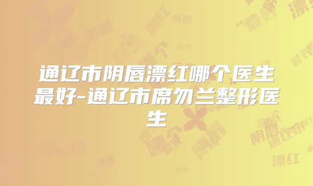 通辽市阴唇漂红哪个医生好-通辽市席勿兰整形医生