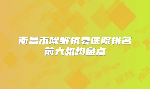 南昌市除皱抗衰医院排名前六机构盘点