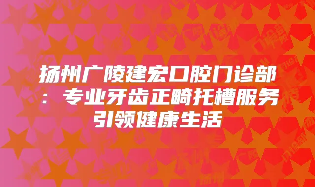 扬州广陵建宏口腔门诊部：专业牙齿正畸托槽服务引领健活