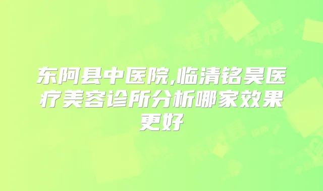 东阿县中医院,临清铭昊医疗美容诊所分析哪家效果更好