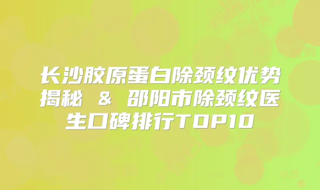 长沙胶原蛋白除颈纹优势揭秘 & 邵阳市除颈纹医生口碑排行TOP10