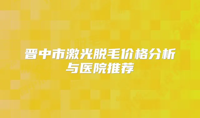 晋中市激光脱毛价格分析与医院推荐