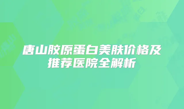 唐山胶原蛋白美肤价格及推荐医院全解析