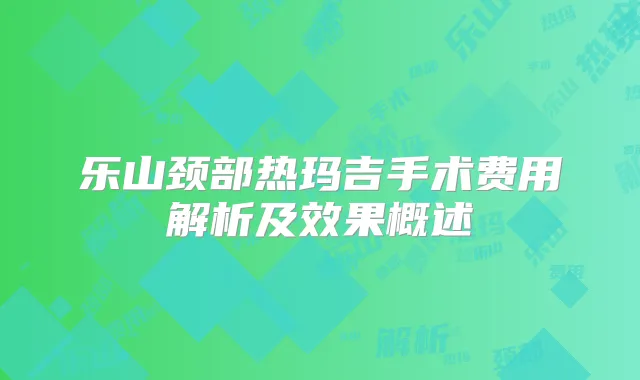 乐山颈部热玛吉手术费用解析及效果概述