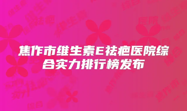 焦作市维生素E祛疤医院综合实力排行榜发布