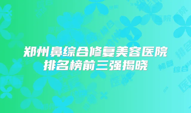 郑州鼻综合修复美容医院排名榜前三强揭晓