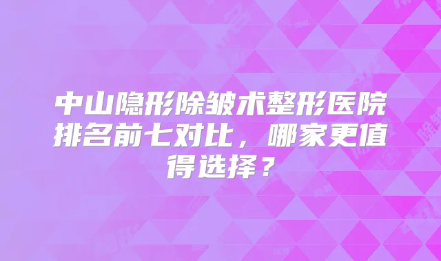 中山隐形除皱术整形医院排名前七对比，哪家更值得选择？
