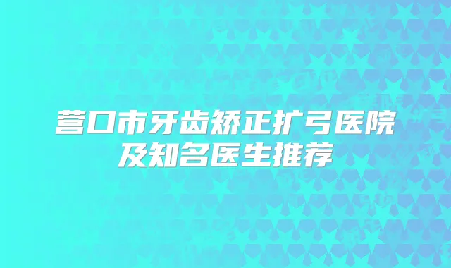 营口市牙齿矫正扩弓医院及知名医生推荐