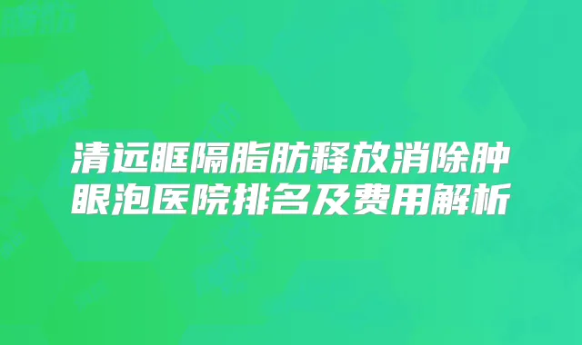 清远眶隔脂肪释放消除肿眼泡医院排名及费用解析