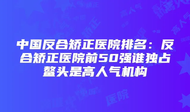 中国反合矫正医院排名：反合矫正医院前50强谁独占鳌头是高人气机构