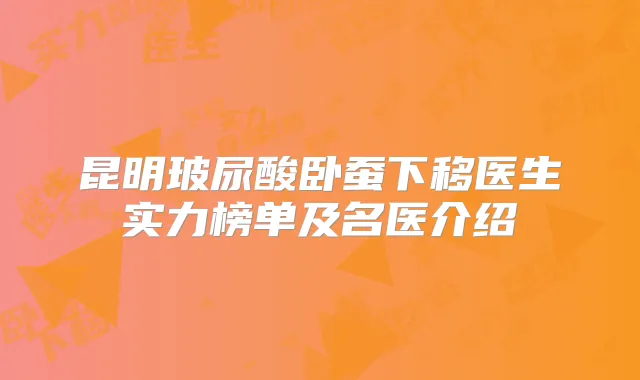 昆明玻尿酸卧蚕下移医生实力榜单及名医介绍