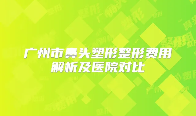 广州市鼻头塑形整形费用解析及医院对比