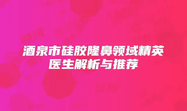酒泉市硅胶隆鼻领域精英医生解析与推荐