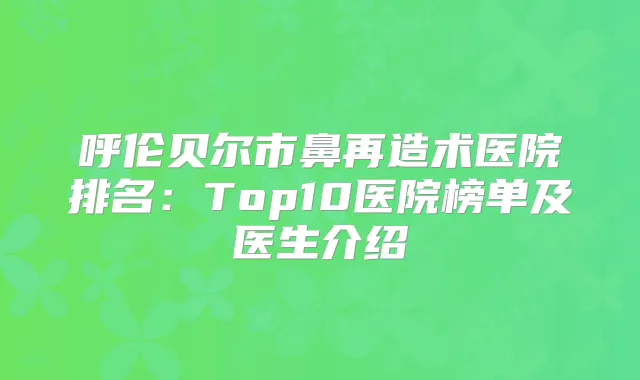 呼伦贝尔市鼻再造术医院排名：Top10医院榜单及医生介绍