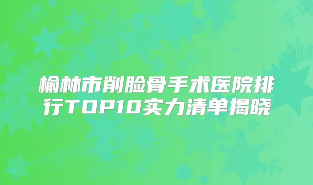 榆林市削脸骨手术医院排行TOP10实力清单揭晓