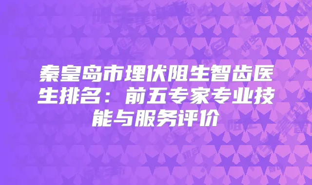 秦皇岛市埋伏阻生智齿医生排名:前五专家专业技能与服务评价