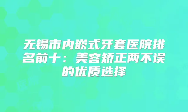 无锡市内嵌式牙套医院排名前十:美容矫正两不误的优质选择