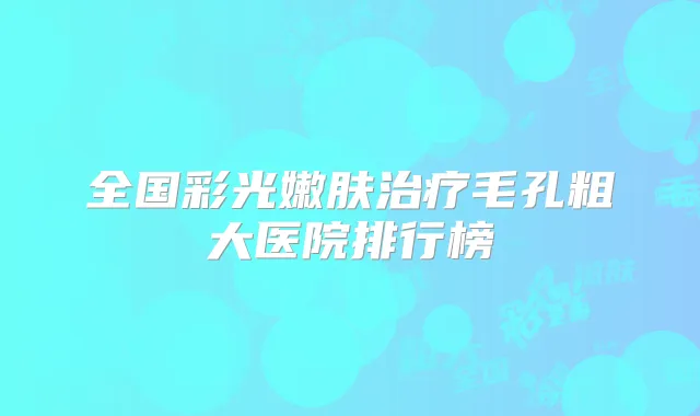 全国彩光嫩肤毛孔粗大医院排行榜