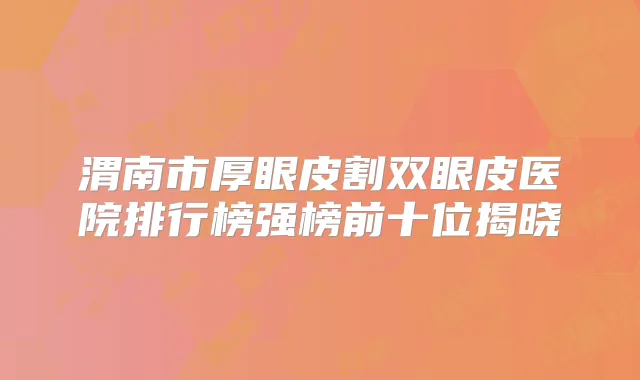 渭南市厚眼皮割双眼皮医院排行榜强榜前十位揭晓