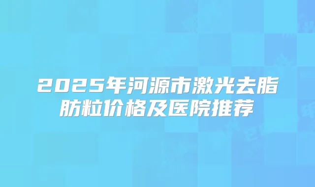 2025年河源市激光去脂肪粒价格及医院推荐