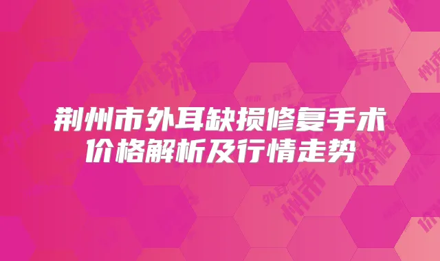 荆州市外耳缺损修复手术价格解析及行情走势